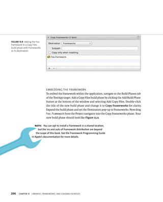 fiGURe 15 9 Adding the Foo 
framework to a Copy Files 
build phase with Frameworks 
as its destination 
206 emBeddIng tHe FrameWork 
To embed the framework within the application, navigate to the Build Phases tab 
of the TestApp target. Add a Copy Files build phase by clicking the Add Build Phase 
button at the bottom of the window and selecting Add Copy Files. Double-click 
the title of the new build phase and change it to Copy Frameworks for clarity. 
Expand the build phase and set the Destination pop-up to Frameworks. Now drag 
Foo.framework from the Project navigator into the Copy Frameworks phase. Your 
new build phase should look like Figure 15.9. 
Note: you can opt to install a framework in a shared location, 
but the ins and outs of framework distribution are beyond 
the scope of this book. See the framework Programming Guide 
in Apple’s documentation for more details. 
ChAPTER 15 lIBrarIes, FrameWorks, and loadaBle Bundles 
 
