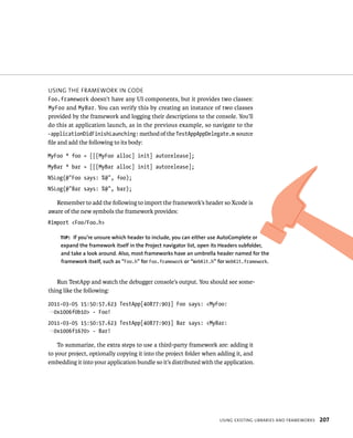 usIng tHe FrameWork In Code 
Foo.framework doesn’t have any UI components, but it provides two classes: 
MyFoo and MyBar. You can verify this by creating an instance of two classes 
provided by the framework and logging their descriptions to the console. You’ll 
do this at application launch, as in the previous example, so navigate to the 
-applicationDidFinishLaunching: method of the TestAppAppDelegate.m source 
file and add the following to its body: 
MyFoo * foo = [[[MyFoo alloc] init] autorelease]; 
MyBar * bar = [[[MyBar alloc] init] autorelease]; 
NSLog(@”Foo says: %@”, foo); 
NSLog(@”Bar says: %@”, bar); 
Remember to add the following to import the framework’s header so Xcode is 
tip: If you’re unsure which header to include, you can either use AutoComplete or 
expand the framework itself in the Project navigator list, open its headers subfolder, 
and take a look around. Also, most frameworks have an umbrella header named for the 
framework itself, such as “Foo.h” for Foo.framework or “WebKit.h” for WebKit.framework. 
usIng eXIstIng lIBrarIes and FrameWorks 207 
aware of the new symbols the framework provides: 
#import <Foo/Foo.h> 
Run TestApp and watch the debugger console’s output. You should see some-thing 
like the following: 
2011-03-05 15:50:57.623 TestApp[40877:903] Foo says: <MyFoo: 
p0x1006f0b10> - Foo! 
2011-03-05 15:50:57.623 TestApp[40877:903] Bar says: <MyBar: 
p0x1006f1670> - Bar! 
To summarize, the extra steps to use a third-party framework are: adding it 
to your project, optionally copying it into the project folder when adding it, and 
embedding it into your application bundle so it’s distributed with the application. 
 