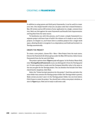 208 creaTing a FrAmework 
In addition to using system and third-party frameworks, it can be useful to create 
your own. One simple benefit is that you can place code that is shared between a 
Mac OS version and an iOS version of your application in a single, common loca-tion. 
Both can link against the same framework and benefit from improvements 
and bug fixes from the same source. 
To familiarize you with this process, you’ll create a simple framework in a 
separate project and learn how to build it for release so it’s ready to use in other 
projects. In Chapter 16, you’ll learn how to combine projects into a single work-space, 
allowing Xcode to recognize it as a dependency and build and include it in 
TestApp automatically. 
CREATE ThE PROjECT 
To create a new project, choose File > New > New Project from the main menu. 
Choose the Framework & Library group under the Mac OS X section. Select Cocoa 
Framework from the list and click Next. 
The project options sheet (Figure 15.10) will appear. In the Product Name field, 
enter TestAppSharedFramework so you can distinguish it from the TestApp proj-ect. 
It’s also a good idea to make sure the Company Identifier value is the same as 
the one you gave for the TestApp project. You can deselect the Include Unit Tests 
check box for simplicity. Click Next. 
Select the “Create local git repository for this project” check box and select the 
same folder that contains the TestApp project folder (the TestApp folder’s parent). 
Make certain you don’t save it in the TestApp project folder, but one level above. 
Click Create to create the project. You should have a shiny new project window, as 
seen in Figure 15.11. Now you’re ready to add some code. 
ChAPTER 15 lIBrarIes, FrameWorks, and loadaBle Bundles 
 