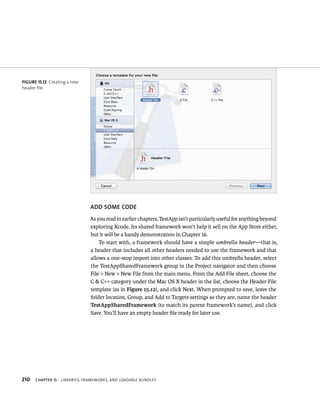 fiGURe 15 12 Creating a new 
header file 
210 ADD SOME CODE 
As you read in earlier chapters, TestApp isn’t particularly useful for anything beyond 
exploring Xcode. Its shared framework won’t help it sell on the App Store either, 
but it will be a handy demonstration in Chapter 16. 
To start with, a framework should have a simple umbrella header—that is, 
a header that includes all other headers needed to use the framework and that 
allows a one-stop import into other classes. To add this umbrella header, select 
the TestAppSharedFramework group in the Project navigator and then choose 
File > New > New File from the main menu. From the Add File sheet, choose the 
C & C++ category under the Mac OS X header in the list, choose the Header File 
template (as in Figure 15.12), and click Next. When prompted to save, leave the 
folder location, Group, and Add to Targets settings as they are, name the header 
TestAppSharedFramework (to match its parent framework’s name), and click 
Save. You’ll have an empty header file ready for later use. 
ChAPTER 15 lIBrarIes, FrameWorks, and loadaBle Bundles 
 