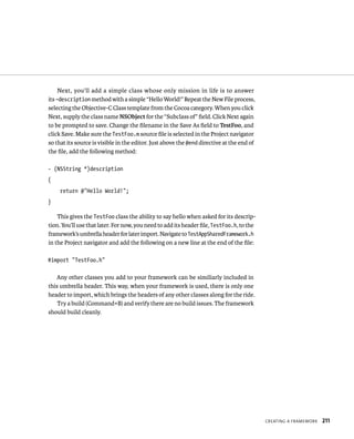 CreatIng a FrameWork 211 
Next, you’ll add a simple class whose only mission in life is to answer 
its –description method with a simple “Hello World!” Repeat the New File process, 
selecting the Objective-C Class template from the Cocoa category. When you click 
Next, supply the class name NSObject for the “Subclass of” field. Click Next again 
to be prompted to save. Change the filename in the Save As field to TestFoo, and 
click Save. Make sure the TestFoo.m source file is selected in the Project navigator 
so that its source is visible in the editor. Just above the @end directive at the end of 
the file, add the following method: 
- (NSString *)description 
{ 
return @”Hello World!”; 
} 
This gives the TestFoo class the ability to say hello when asked for its descrip-tion. 
You’ll use that later. For now, you need to add its header file, TestFoo.h, to the 
framework’s umbrella header for later import. Navigate to TestAppSharedFramework.h 
in the Project navigator and add the following on a new line at the end of the file: 
#import “TestFoo.h” 
Any other classes you add to your framework can be similiarly included in 
this umbrella header. This way, when your framework is used, there is only one 
header to import, which brings the headers of any other classes along for the ride. 
Try a build (Command+B) and verify there are no build issues. The framework 
should build cleanly. 
 