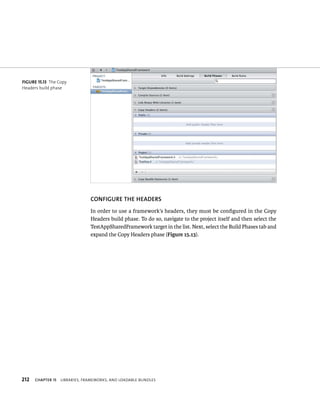 fiGURe 15 13 The Copy 
Headers build phase 
212 CONfIGuRE ThE hEADERS 
In order to use a framework’s headers, they must be configured in the Copy 
Headers build phase. To do so, navigate to the project itself and then select the 
TestAppSharedFramework target in the list. Next, select the Build Phases tab and 
expand the Copy Headers phase (Figure 15.13). 
ChAPTER 15 lIBrarIes, FrameWorks, and loadaBle Bundles 
 