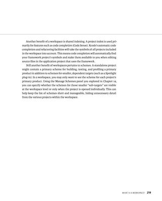 WHat Is a WorkspaCe? 219 
Another benefit of a workspace is shared indexing. A project index is used pri-marily 
for features such as code completion (Code Sense). Xcode’s automatic code 
completion and refactoring facilities will take the symbols of all projects included 
in the workspace into account. This means code completion will automatically find 
your framework project’s symbols and make them available to you when editing 
source files in the application project that uses the framework. 
Still another benefit of workspaces pertains to schemes. A standalone project 
might contain a primary scheme for building, testing, and profiling a primary 
product in addition to schemes for smaller, dependent targets (such as a Spotlight 
plug-in). In a workspace, you may only want to see the scheme for each project’s 
primary product. Using the Manage Schemes panel you explored in Chapter 14, 
you can specify whether the schemes for those smaller “sub-targets” are visible 
at the workspace level or only when the project is opened individually. This can 
help keep the list of schemes short and manageable, hiding unnecessary detail 
from the various projects within the workspace. 
 