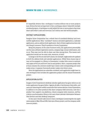 220 ChAPTER 16 WorkspaCes 
orkspace 
It’s hopefully obvious that a workspace is useless without two or more projects. 
Less obvious but just as important is that a workspace doesn’t help with multiple 
unrelated projects. A workspace is only helpful for two or more projects that must 
share each other’s code and resources. Let’s look at two real-world examples. 
DISTINCT APPlICATIONS 
Imagine Acme Corporation has a whole host of unrelated desktop (and even 
mobile) applications. Here, “unrelated” means a calculator application, a calendar 
application, and an address book application. Each of these applications has only 
one thing in common: They’re products of Acme Corporation. 
Being the property of the same business entity, the applications presumably 
use the same software registration system, company logo, contact information, and 
so on. They may even be able to share user data among them. This means each 
application would use the same code, resources, or both. 
A change to the Person and Event classes, for example, might need to be updated 
in both the address book and calendar applications. While these classes may or 
may not be wrapped in a library or framework, it makes little sense to maintain 
two copies of Person and Event (one in each project). Here, a separate project that 
at least contains the common model-layer classes (and corresponding unit tests) 
makes sense. A separate framework project makes even better sense. 
Since the applications are otherwise unrelated, each application might have its 
own workspace that includes the application project and the shared framework 
project. 
APPlICATION SuITES 
Imagine Acme Corporation’s desktop calendar application has gone where no cal-endar 
application has gone before. Against all odds, it has become a best seller, and 
users are clamoring for mobile versions for their various devices. Acme Corporation, 
in addition to its other products that share company-wide resources, now has a 
product that supports two platforms, shares company-wide resources, and has 
a device synchronization library to let users share calendar information between 
their devices and their desktop computers. 
In this case it would make sense to have a workspace containing the two appli-cation 
projects (Mac OS and iOS), their sync library project, and the company-wide 
resource project. 
 