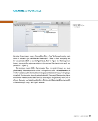 CreatIng a WorkspaCe 221 
Creating the workspace is easy. Choose File > New > New Workspace from the main 
menu. A new workspace window will appear with a Save As sheet prompting you 
for a location in which to save it (Figure 16.1). Note in Figure 16.1 the two project 
folders you created in previous chapters—TestApp and the shared framework you 
created in Chapter 15. 
The common parent folder that contains these two project folders is a good 
place to keep the workspace file so that it’s easy to find. Enter TestApp Suite as the 
workspace name so it’s clear that this workspace contains subprojects belonging to 
the whole TestApp suite of applications (a Mac OS X app, an iOS app, and a shared 
framework between them, in the product plan of your imagination). Once you’ve 
chosen the name and location, click Save. The sheet will close and leave you with 
a disconcertingly empty workspace window. 
fiGURe 16 1 Saving 
a workspace 
orkspace 
 