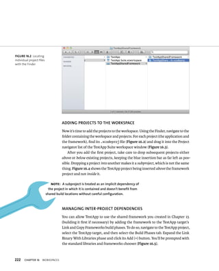222 ChAPTER 16 WorkspaCes 
ADDING PROjECTS TO ThE WORKSPACE 
Now it’s time to add the projects to the workspace. Using the Finder, navigate to the 
folder containing the workspace and projects. For each project (the application and 
the framework), find its .xcodeproj file (Figure 16.2) and drag it into the Project 
navigator list of the TestApp Suite workspace window (Figure 16.3). 
After you add the first project, take care to drop subsequent projects either 
above or below existing projects, keeping the blue insertion bar as far left as pos-sible. 
Dropping a project into another makes it a subproject, which is not the same 
thing. Figure 16.4 shows the TestApp project being inserted above the framework 
project and not inside it. 
MANAGING INTER-PROjECT DEPENDENCIES 
You can allow TestApp to use the shared framework you created in Chapter 15 
(building it first if necessary) by adding the framework to the TestApp target’s 
Link and Copy Frameworks build phases. To do so, navigate to the TestApp project, 
select the TestApp target, and then select the Build Phases tab. Expand the Link 
Binary With Libraries phase and click its Add (+) button. You’ll be prompted with 
the standard libraries and frameworks chooser (Figure 16.5). 
fiGURe 16 2 Locating 
individual project files 
with the Finder 
Note: A subproject is treated as an implicit dependency of 
the project in which it is contained and doesn’t benefit from 
shared build locations without careful configuration. 
 