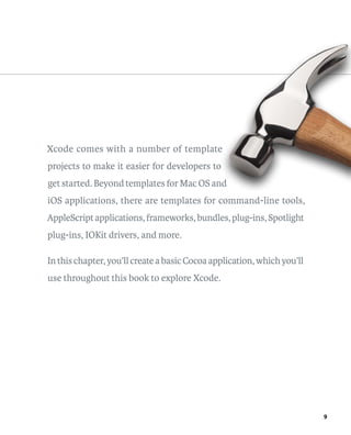 9 
Xcode comes with a number of template 
projects to make it easier for developers to 
get started. Beyond templates for Mac OS and 
iOS applications, there are templates for command-line tools, 
AppleScript applications, frameworks, bundles, plug-ins, Spotlight 
plug-ins, IOKit drivers, and more. 
In this chapter, you’ll create a basic Cocoa application, which you’ll 
use throughout this book to explore Xcode. 
 