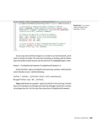 CreatIng a WorkspaCe 225 
As you may also recall from Chapter 15, in order to use the framework, you’ll 
need to include its header. To verify that everything is working, add the follow-ing 
to the header include section near the top of the TestAppAppDelegate.m file: 
#import <TestAppSharedFramework/TestAppSharedFramework.h> 
At the end of the -applicationDidFinishLaunching: method—which should 
now be familiar to you—add the following: 
TestFoo * testFoo = [[[TestFoo alloc] init] autorelease]; 
NSLog(@”TestFoo says: %@”, testFoo); 
Figure 16.8 shows the complete -applicationDidFinishLaunching: method. 
Once you’ve finished, run TestApp and check the debugger console for a success-ful 
message from the TestFoo class that comes from TestAppSharedFramework. 
fiGURe 16 8 The complete 
-applicationDidFinish 
Launching: method 
 