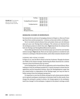 226 ChAPTER 16 WorkspaCes 
MANAGING SChEMES IN WORKSPACES 
You learned the ins and outs of managing schemes in Chapter 14. Here you’ll man-age 
them from another perspective—schemes as they exist within a workspace. 
You’ve no doubt noticed schemes from each project show up in the Schemes 
pop-up in your new TestApp Suite workspace. The schemes are inherited from 
the workspace projects in which they exist. Figure 16.9 shows the schemes from 
both the TestApp and TestAppSharedFramework projects. 
Choose Manage Schemes from the Schemes pop-up to reveal the now-familiar 
scheme manager (Figure 16.10). There are two major questions to consider for each 
scheme in a workspace: Should it be shown, and in what container should it exist? 
sHoWIng and HIdIng sCHemes 
In Figure 16.10, note the Show column in the list of schemes. Though all schemes 
are visible in the scheme manager, deselecting the Show check box for a scheme 
removes it from the Schemes pop-up control. 
In the TestApp Suite, you have only an application and its shared library. When 
looking at it from the workspace perspective, it may be necessary to show only the 
application and the framework schemes. Since the TestAppImporter target that 
you created earlier is a dependency of the TestApp target, you may not want to 
bother seeing it from the workspace perspective. 
It’s important to note that the Show settings for each scheme persist whether 
you’ve opened a workspace containing it or the project itself. In other words, if you 
change this setting for a project’s scheme, the change appears in the workspace 
(and if you change it in the workspace, it appears in the project’s settings as well). 
fiGURe 16 9 The Schemes 
pop-up menu showing 
workspace-wide schemes 
 