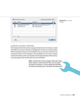 CreatIng a WorkspaCe 227 
CHangIng a sCHeme’s ContaIner 
The Container field of the scheme manager indicates where the scheme is stored. 
This field lets you move schemes by changing their container to another project. 
When viewing the schemes at the workspace level, you can move schemes to be 
contained entirely in that workspace. This capability lets you create a shared 
scheme that builds an entire suite of products from disparate projects with a scheme 
that only appears when working with the entire workspace. 
fiGURe 16 10 The scheme 
manager 
Note: Recall that the scheme manager’s Shared check boxes 
dictate whether a scheme shows for other users who open 
the project or workspace. In a team setting, there will likely 
be at least one shared scheme—the scheme to build them all. 
 