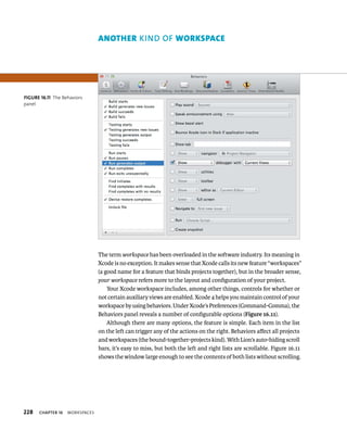 228 ChAPTER 16 WorkspaCes 
The term workspace has been overloaded in the software industry. Its meaning in 
Xcode is no exception. It makes sense that Xcode calls its new feature “workspaces” 
(a good name for a feature that binds projects together), but in the broader sense, 
your workspace refers more to the layout and configuration of your project. 
Your Xcode workspace includes, among other things, controls for whether or 
not certain auxiliary views are enabled. Xcode 4 helps you maintain control of your 
workspace by using behaviors. Under Xcode’s Preferences (Command-Comma), the 
Behaviors panel reveals a number of configurable options (Figure 16.11). 
Although there are many options, the feature is simple. Each item in the list 
on the left can trigger any of the actions on the right. Behaviors affect all projects 
and workspaces (the bound-together-projects kind). With Lion’s auto-hiding scroll 
bars, it’s easy to miss, but both the left and right lists are scrollable. Figure 16.11 
shows the window large enough to see the contents of both lists without scrolling. 
fiGURe 16 11 The Behaviors 
panel 
AnotHer KIND Of workspAce 
 