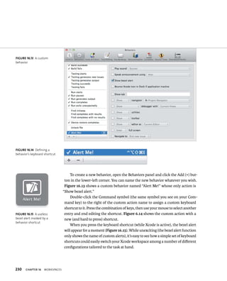 230 ChAPTER 16 WorkspaCes 
To create a new behavior, open the Behaviors panel and click the Add (+) but-ton 
in the lower-left corner. You can name the new behavior whatever you wish. 
Figure 16.13 shows a custom behavior named “Alert Me!” whose only action is 
“Show bezel alert.” 
Double-click the Command symbol (the same symbol you see on your Com-mand 
key) to the right of the custom action name to assign a custom keyboard 
shortcut to it. Press the combination of keys, then use your mouse to select another 
entry and end editing the shortcut. Figure 6.14 shows the custom action with a 
new (and hard to press) shortcut. 
When you press the keyboard shortcut (while Xcode is active), the bezel alert 
will appear for a moment (Figure 16.15). While unexciting (the bezel alert function 
only shows the name of custom alerts), it’s easy to see how a simple set of keyboard 
shortcuts could easily switch your Xcode workspace among a number of different 
configurations tailored to the task at hand. 
fiGURe 16 13 A custom 
behavior 
fiGURe 16 14 Defining a 
behavior’s keyboard shortcut 
fiGURe 16 15 A useless 
bezel alert invoked by a 
behavior shortcut 
 