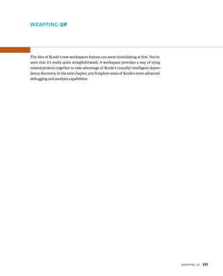 WrappIng up 231 
WRAPPING up 
The idea of Xcode’s new workspaces feature can seem intimidating at first. You’ve 
seen that it’s really quite straightforward. A workspace provides a way of tying 
related projects together to take advantage of Xcode’s (usually) intelligent depen-dency 
discovery. In the next chapter, you’ll explore some of Xcode’s more advanced 
debugging and analysis capabilities. 
 