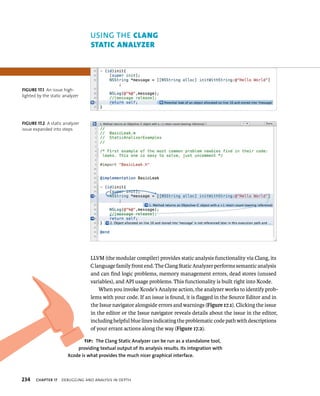 uSING ThE clAng 
stAtIc AnAlyzer 
LLVM (the modular compiler) provides static analysis functionality via Clang, its 
C language family front end. The Clang Static Analyzer performs semantic analysis 
and can find logic problems, memory management errors, dead stores (unused 
variables), and API usage problems. This functionality is built right into Xcode. 
When you invoke Xcode’s Analyze action, the analyzer works to identify prob-lems 
with your code. If an issue is found, it is flagged in the Source Editor and in 
the Issue navigator alongside errors and warnings (Figure 17.1). Clicking the issue 
in the editor or the Issue navigator reveals details about the issue in the editor, 
including helpful blue lines indicating the problematic code path with descriptions 
of your errant actions along the way (Figure 17.2). 
fiGURe 17 1 An issue high-lighted 
by the static analyzer 
fiGURe 17 2 A static analyzer 
issue expanded into steps 
tip: The Clang Static Analyzer can be run as a standalone tool, 
providing textual output of its analysis results. Its integration with 
Xcode is what provides the much nicer graphical interface. 
h 
 