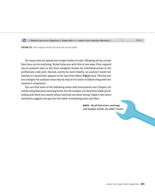 fiGURe 17 3 The analyzer results bar atop the Source Editor 
For issues that are spread over longer bodies of code, following all the curved 
blue lines can be confusing. Xcode helps you with this in two ways. First, expand-ing 
an analyzer issue in the Issue navigator reveals the individual points in the 
problematic code path. Second, and by far more helpful, an analyzer results bar 
(similar to a search bar) appears at the top of the editor (Figure 17.3). This bar lets 
you navigate the analyzer issue step by step so it’s easier to follow along with the 
analyzer’s complaints. 
You can find some of the following issues with Instruments (see Chapter 20) 
and by using draconian warning levels, but the analyzer can find them while you’re 
coding and show you exactly where and how you went wrong. Apple’s own docu-mentation 
usIng tHe Clang statIC analyzer 235 
suggests you get into the habit of analyzing early and often. 
Note: Recall that errors, warnings, 
and analyzer results are called “issues.” 
 