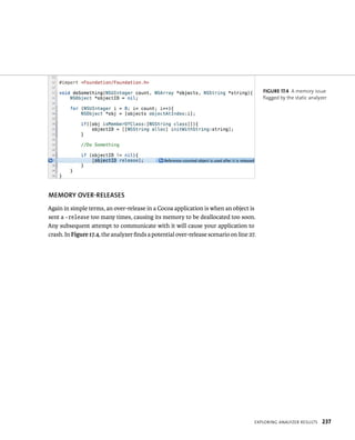 MEMORy OvER-RElEASES 
Again in simple terms, an over-release in a Cocoa application is when an object is 
sent a -release too many times, causing its memory to be deallocated too soon. 
Any subsequent attempt to communicate with it will cause your application to 
crash. In Figure 17.4, the analyzer finds a potential over-release scenario on line 27. 
fiGURe 17 4 A memory issue 
flagged by the static analyzer 
eXplorIng analyzer results 237 
 