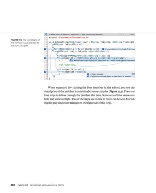When expanded (by clicking the blue issue bar in the editor), you see the 
description of the problem is considerably more complex (Figure 17.5). There are 
four steps to follow through the problem this time. Some sets of blue arrows are 
bold and some are light. Two of the steps are on line 27 (both can be seen by click-ing 
the gray disclosure triangle on the right side of the step). 
fiGURe 17 5 The complexity of 
the memory issue revealed by 
the static analyzer 
h 
 