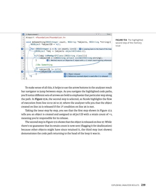 To make sense of all this, it helps to use the arrow buttons in the analyzer result 
bar navigator to jump between steps. As you navigate the highlighted code paths, 
you’ll notice different sets of arrows are bold to emphasize that particular step along 
the path. In Figure 17.6, the second step is selected, so Xcode highlights the flow 
of execution from line 22 to 26 to 27, where the analyzer tells you that the object 
created on line 22 is released if the if condition on line 26 is met. 
Taking the issue step by step, you see that the first step shown in Figure 17.5 
tells you an object is created and assigned to objectID with a retain count of +1, 
meaning you’re responsible for its release. 
The second step in Figure 17.6 shows that the object is released on line 27. While 
there’s no guarantee that its retain count is now zero (flagging it for deallocation) 
because other objects might have since retained it, the third step (not shown) 
demonstrates the code path returning to the head of the loop it was in. 
fiGURe 17 6 The highlighted 
second step of the memory 
issue 
eXplorIng analyzer results 239 
 