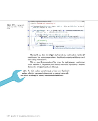 The fourth and final step (Figure 17.7) reveals the end result: if ever the if 
condition on line 20 evaluates to false, the object in question will be accessed 
after having been released. 
This is a good demonstration of the power the static analyzer puts in your 
hands. It follows all the possible paths through your code, highlighting a problem 
if one series of logical branches is followed. 
fiGURe 17 7 The highlighted 
fourth step of the memory 
issue 
Note: The static analyzer is smart enough to know when Objective-C 
garbage collection is unsupported, supported, or required in your code 
and adjusts accordingly for memory-management-related issues. 
h 
 
