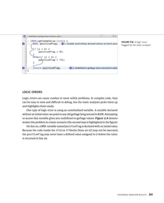 lOGIC ERRORS 
Logic errors can cause crashes or more subtle problems. In complex code, they 
can be easy to miss and difficult to debug, but the static analyzer picks them up 
and highlights them easily. 
eXplorIng analyzer results 241 
One type of logic error is using an uninitialized variable. A variable declared 
without an initial value can point to any old garbage lying around in RAM. Attempting 
to access that variable gives you undefined or garbage values. Figure 17.8 demon-strates 
this problem in a basic scenario (the second step is highlighted in the figure). 
On line 20, a BOOL variable named positiveFlag is declared with no initial value. 
Because the code inside the if/else if blocks (lines 22-27) may not be executed, 
the positiveFlag may never have a defined value assigned to it before the value 
is returned in line 29. 
fiGURe 17 8 A logic issue 
flagged by the static analyzer 
 