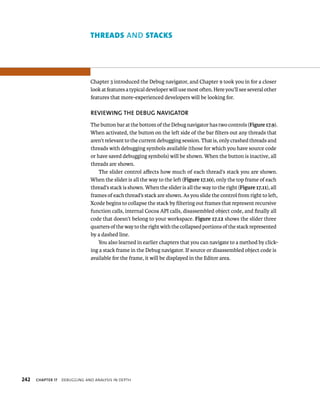 tHreAds AND stAcks 
Chapter 3 introduced the Debug navigator, and Chapter 9 took you in for a closer 
look at features a typical developer will use most often. Here you’ll see several other 
features that more-experienced developers will be looking for. 
REvIEWING ThE DEBuG NAvIGATOR 
The button bar at the bottom of the Debug navigator has two controls (Figure 17.9). 
When activated, the button on the left side of the bar filters out any threads that 
aren’t relevant to the current debugging session. That is, only crashed threads and 
threads with debugging symbols available (those for which you have source code 
or have saved debugging symbols) will be shown. When the button is inactive, all 
threads are shown. 
The slider control affects how much of each thread’s stack you are shown. 
When the slider is all the way to the left (Figure 17.10), only the top frame of each 
thread’s stack is shown. When the slider is all the way to the right (Figure 17.11), all 
frames of each thread’s stack are shown. As you slide the control from right to left, 
Xcode begins to collapse the stack by filtering out frames that represent recursive 
function calls, internal Cocoa API calls, disassembled object code, and finally all 
code that doesn’t belong to your workspace. Figure 17.12 shows the slider three 
quarters of the way to the right with the collapsed portions of the stack represented 
by a dashed line. 
You also learned in earlier chapters that you can navigate to a method by click-ing 
a stack frame in the Debug navigator. If source or disassembled object code is 
available for the frame, it will be displayed in the Editor area. 
h 
 