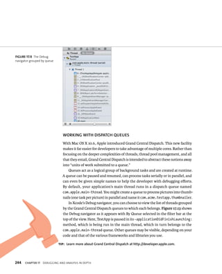 WORKING WITh DISPATCh QuEuES 
With Mac OS X 10.6, Apple introduced Grand Central Dispatch. This new facility 
makes it far easier for developers to take advantage of multiple cores. Rather than 
focusing on the deeper complexities of threads, thread pool management, and all 
that they entail, Grand Central Dispatch is intended to abstract these notions away 
into “units of work submitted to a queue.” 
Queues act as a logical group of background tasks and are created at runtime. 
A queue can be paused and resumed, can process tasks serially or in parallel, and 
can even be given simple names to help the developer with debugging efforts. 
By default, your application’s main thread runs in a dispatch queue named 
com.apple.main-thread. You might create a queue to process pictures into thumb-nails 
(one task per picture) in parallel and name it com.acme.testapp.thumbnailer. 
In Xcode’s Debug navigator, you can choose to view the list of threads grouped 
by the Grand Central Dispatch queues to which each belongs. Figure 17.13 shows 
the Debug navigator as it appears with By Queue selected in the filter bar at the 
top of the view. Here, TestApp is paused in its -applicationDidFinishLaunching: 
method, which is being run in the main thread, which in turn belongs to the 
com.apple.main-thread queue. Other queues may be visible, depending on your 
code and that of the various frameworks and libraries you use. 
fiGURe 17 13 The Debug 
navigator grouped by queue 
tip: learn more about Grand Central Dispatch at http://developer.apple.com. 
h 
 