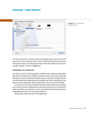 CreatIng a neW projeCt 11 
To create a new project, click the “Create a new Xcode project” option on the wel-come 
screen. You can also choose File > New > New Project from the main menu at 
the top of the screen. You’ll be presented with a sheet from which you can choose 
a project template, as shown in Figure 2.2. 
EXPlORING ThE TEMPlATES 
Let’s take a moment to look through the available project templates Xcode offers. 
The left panel separates the template categories by their types (such as Mac OS, 
iOS projects, and any third-party template types you may have installed). Beyond 
the obvious platform categorization, the templates are further subdivided by the 
type of product (application, plug-in, framework, and so on) you’ll be building. 
In most cases, selecting an individual template yields an Options bar, allowing 
you to choose common subtypes (such as document-based versus non-document-based, 
static library versus dynamic, and so on) and optional subcomponents (such 
as Spotlight importers or Cocoa views for plug-ins). 
Most projects will be Mac OS or iOS applications. 
fiGURe 2 2 The New Project 
template sheet 
creAtIng a new project 
 