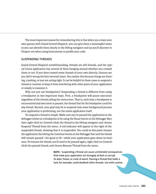 tHreads and staCks 245 
The most important reason for remembering this is that when you create your 
own queues with Grand Central Dispatch, you can give them a meaningful name 
so you can identify them clearly in the Debug navigator and (as you’ll discover in 
Chapter 20) when using Instruments to profile your code. 
SuSPENDING ThREADS 
Grand Central Dispatch notwithstanding, threads are still threads, and the typi-cal 
Cocoa application has several of them hanging around whether you created 
them or not. If you have created some threads of your own directly, chances are 
you did it wrong the first (several) times. You realize this because things are freez-ing, 
crashing, or just not acting right. It can be helpful in these cases to suspend a 
thread at runtime to keep it from interfering with other parts of your application 
or simply to examine it. 
Why not just use breakpoints? Suspending a thread is different from using 
a breakpoint in two important ways. First, a breakpoint will pause execution 
regardless of the thread calling the instruction. That is, each time a breakpoint is 
encountered and execution is paused, the thread that hit the breakpoint could be 
any thread. Second, your goal may be to suspend only some background process 
your application is performing, not the entire application itself. 
To suspend a thread is simple. Make sure you’ve paused the application in the 
debugger (either at a breakpoint or by using the Pause button in the Debugger Bar), 
then right-click (or Control-click) the thread in the Debug navigator and choose 
Suspend Thread from the menu. A red indicator will appear to the right of the 
suspended thread, showing that it is suspended. You could at this point resume 
the application (by hitting the Continue button in the Debugger bar) and the thread 
will remain paused—for good or ill—while your application goes about its busi-ness. 
To resume the thread, you’ll need to be paused again, right-click (or Control-click) 
the paused thread, and choose Resume Thread from the menu. 
Note: Suspending a thread can cause unintended consequences 
that make your application act strangely at best or corrupt 
its data, freeze, or crash at worst. Pausing a thread that holds a 
lock, for example, could deadlock other threads. use with caution. 
 