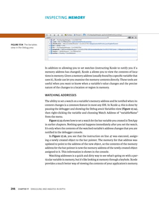 INSPECTING memory 
In addition to allowing you to set watches (instructing Xcode to notify you if a 
memory address has changed), Xcode 4 allows you to view the contents of loca-tions 
in memory. Given a memory address (usually found by a specific variable that 
uses it), Xcode can let you examine the memory contents directly. These tools are 
useful when you want to know when a variable’s value changes and the precise 
nature of the changes to a location or region in memory. 
WATChING ADDRESSES 
The ability to set a watch on a variable’s memory address and be notified when its 
content changes is a common feature in most any IDE. In Xcode 4, this is done by 
pausing the debugger and showing the Debug area’s Variables view (Figure 17.14), 
then right-clicking the variable and choosing Watch Address of “variableName” 
from the menu. 
Figure 17.15 shows how to set a watch for the bar variable you created in TestApp 
in earlier chapters. Nothing special happens immediately after you set the watch. 
It’s only when the contents of the watched variable’s address changes that you are 
notified in the debugger console. 
In Figure 17.16, you see that the instruction on line 47 was executed, assign-ing 
a newly created object to the bar pointer. The memory for that address was 
updated to point to the address of the new object, so the contents of the memory 
address for the bar pointer is now the memory address of the newly created object 
assigned to it. This information is shown in the console. 
Watching addresses is a quick and dirty way to see what’s going on with a par-ticular 
variable in memory, but it’s like looking at memory through a keyhole. Xcode 
provides a much better way of viewing the contents of your application’s memory. 
fiGURe 17 14 The Variables 
view in the Debug area 
h 
 
