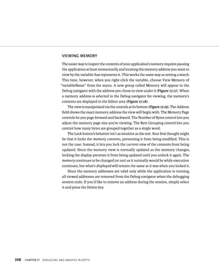 vIEWING MEMORy 
The easier way to inspect the contents of your application’s memory requires pausing 
the application at least momentarily and locating the memory address you want to 
view by the variable that represents it. This works the same way as setting a watch. 
This time, however, when you right-click the variable, choose View Memory of 
“variableName” from the menu. A new group called Memory will appear in the 
Debug navigator with the address you chose to view under it (Figure 17.17). When 
a memory address is selected in the Debug navigator for viewing, the memory’s 
contents are displayed in the Editor area (Figure 17.18). 
The view is manipulated via the controls at its bottom (Figure 17.19). The Address 
field shows the exact memory address the view will begin with. The Memory Page 
controls let you page forward and backward. The Number of Bytes control lets you 
adjust the memory page size you’re viewing. The Byte Grouping control lets you 
control how many bytes are grouped together as a single word. 
The Lock button’s behavior isn’t as intuitive as the rest. Your first thought might 
be that it locks the memory contents, preventing it from being modified. This is 
not the case. Instead, it lets you lock the current view of the contents from being 
updated. Since the memory view is normally updated as the memory changes, 
locking the display prevents it from being updated until you unlock it again. The 
memory continues to be changed (or not) as it normally would be while execution 
continues, but what’s displayed will remain the same as it was when you locked it. 
Since the memory addresses are valid only while the application is running, 
all viewed addresses are removed from the Debug navigator when the debugging 
session ends. If you’d like to remove an address during the session, simply select 
it and press the Delete key. 
h 
 