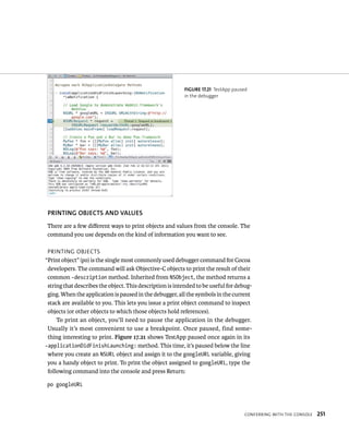 fiGURe 17 21 TestApp paused 
in the debugger 
PRINTING OBjECTS AND vAluES 
There are a few different ways to print objects and values from the console. The 
command you use depends on the kind of information you want to see. 
prIntIng oBjeCts 
“Print object” (po) is the single most commonly used debugger command for Cocoa 
developers. The command will ask Objective-C objects to print the result of their 
common -description method. Inherited from NSObject, the method returns a 
string that describes the object. This description is intended to be useful for debug-ging. 
When the application is paused in the debugger, all the symbols in the current 
stack are available to you. This lets you issue a print object command to inspect 
objects (or other objects to which those objects hold references). 
To print an object, you’ll need to pause the application in the debugger. 
Usually it’s most convenient to use a breakpoint. Once paused, find some-thing 
interesting to print. Figure 17.21 shows TestApp paused once again in its 
-applicationDidFinishLaunching: method. This time, it’s paused below the line 
where you create an NSURL object and assign it to the googleURL variable, giving 
you a handy object to print. To print the object assigned to googleURL, type the 
following command into the console and press Return: 
po googleURL 
ConFerrIng WItH tHe Console 251 
 