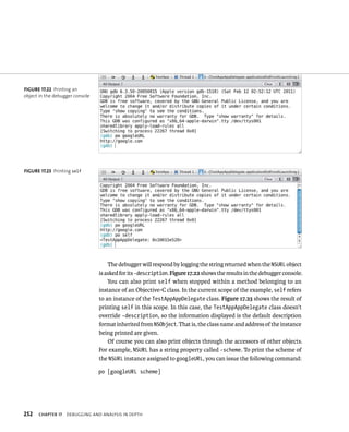 The debugger will respond by logging the string returned when the NSURL object 
is asked for its -description. Figure 17.22 shows the results in the debugger console. 
You can also print self when stopped within a method belonging to an 
instance of an Objective-C class. In the current scope of the example, self refers 
to an instance of the TestAppAppDelegate class. Figure 17.23 shows the result of 
printing self in this scope. In this case, the TestAppAppDelegate class doesn’t 
override -description, so the information displayed is the default description 
format inherited from NSObject. That is, the class name and address of the instance 
being printed are given. 
Of course you can also print objects through the accessors of other objects. 
For example, NSURL has a string property called -scheme. To print the scheme of 
the NSURL instance assigned to googleURL, you can issue the following command: 
po [googleURL scheme] 
fiGURe 17 22 Printing an 
object in the debugger console 
fiGURe 17 23 Printing self 
h 
 