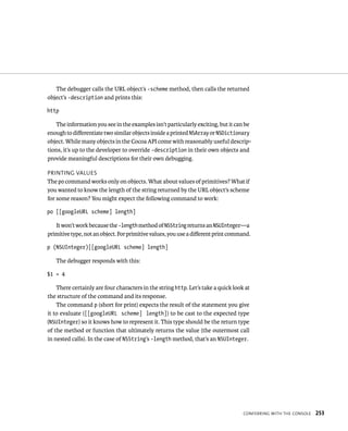 The debugger calls the URL object’s -scheme method, then calls the returned 
ConFerrIng WItH tHe Console 253 
object’s -description and prints this: 
http 
The information you see in the examples isn’t particularly exciting, but it can be 
enough to differentiate two similar objects inside a printed NSArray or NSDictionary 
object. While many objects in the Cocoa API come with reasonably useful descrip-tions, 
it’s up to the developer to override -description in their own objects and 
provide meaningful descriptions for their own debugging. 
prIntIng values 
The po command works only on objects. What about values of primitives? What if 
you wanted to know the length of the string returned by the URL object’s scheme 
for some reason? You might expect the following command to work: 
po [[googleURL scheme] length] 
It won’t work because the -length method of NSString returns an NSUInteger—a 
primitive type, not an object. For primitive values, you use a different print command. 
p (NSUInteger)[[googleURL scheme] length] 
The debugger responds with this: 
$1 = 4 
There certainly are four characters in the string http. Let’s take a quick look at 
the structure of the command and its response. 
The command p (short for print) expects the result of the statement you give 
it to evaluate ([[googleURL scheme] length]) to be cast to the expected type 
(NSUInteger) so it knows how to represent it. This type should be the return type 
of the method or function that ultimately returns the value (the outermost call 
in nested calls). In the case of NSString’s -length method, that’s an NSUInteger. 
 