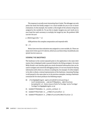 The response is actually more interesting than it looks. The debugger not only 
prints the result but kindly assigns it to a local variable for you to use in future 
evaluations. In this example, the number 4 (the length of the scheme string) was 
assigned to the variable $1. To use this is simple. Imagine you can’t work out in 
your head the math necessary to multiply the length by two. No problem! GDB 
can do it for you! 
p (NSUInteger)($1 * 2) 
GDB performs this complex computation and responds with: 
$2 = 8 
Notice how even that evaluation was assigned to a new variable, $2. There are 
many more tricks up print’s sleeves, which you can find at http://xcodebook.com 
/printf, but let’s move on. 
vIEWING ThE BACKTRACE 
The backtrace in the current (paused) point in the application is the same infor-mation 
that is displayed under a paused thread in the Debug navigator: the stack. 
While Xcode’s user interface gives you nicely formatted information that can be 
used to navigate and control the debugging session, it’s not very handy for sharing 
information with others on a forum or mailing list, for example. It’s often helpful 
to be able to obtain a textual representation of the backtrace. Assuming TestApp 
is still paused in the same place as in the previous examples, issuing a backtrace 
command (bt for short) produces the following output: 
#0 -[TestAppAppDelegate applicationDidFinishLaunching:] 
p (self=0x10015e520, _cmd=0x7fff84ad29c5, aNotification= 
p 0x114029af0) at /Users/jnozzi/Path/To/TestApp Suite/TestApp/ 
p TestApp/TestAppAppDelegate.m:42 
#1 0x00007fff83b568ea in _nsnote_callback () 
#2 0x00007fff835f1000 in __CFXNotificationPost () 
#3 0x00007fff835dd578 in _CFXNotificationPostNotification () 
h 
 