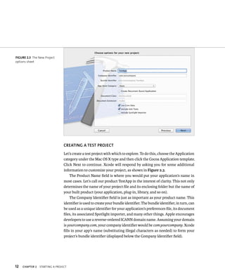 12 CREATING A TEST PROjECT 
Let’s create a test project with which to explore. To do this, choose the Application 
category under the Mac OS X type and then click the Cocoa Application template. 
Click Next to continue. Xcode will respond by asking you for some additional 
information to customize your project, as shown in Figure 2.3. 
ChAPTER 2 startIng a projeCt 
The Product Name field is where you would put your application’s name in 
most cases. Let’s call our product TestApp in the interest of clarity. This not only 
determines the name of your project file and its enclosing folder but the name of 
your built product (your application, plug-in, library, and so on). 
The Company Identifier field is just as important as your product name. This 
identifier is used to create your bundle identifier. The bundle identifier, in turn, can 
be used as a unique identifier for your application’s preferences file, its document 
files, its associated Spotlight importer, and many other things. Apple encourages 
developers to use a reverse-ordered ICANN domain name. Assuming your domain 
is yourcompany.com, your company identifier would be com.yourcompany. Xcode 
fills in your app’s name (substituting illegal characters as needed) to form your 
project’s bundle identifier (displayed below the Company Identifier field). 
fiGURe 2 3 The New Project 
options sheet 
 