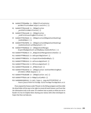 ConFerrIng WItH tHe Console 255 
#4 0x00007fff83b4d84e in -[NSNotificationCenter 
p postNotificationName:object:userInfo:] () 
#5 0x00007fff83e3e3d6 in -[NSApplication 
p _postDidFinishNotification] () 
#6 0x00007fff83e3e30b in -[NSApplication 
p _sendFinishLaunchingNotification] () 
#7 0x00007fff83f09305 in -[NSApplication(NSAppleEventHandling) 
p _handleAEOpen:] () 
#8 0x00007fff83f08f81 in -[NSApplication(NSAppleEventHandling) 
p _handleCoreEvent:withReplyEvent:] () 
#9 0x00007fff83b84e42 in -[NSAppleEventManager 
p dispatchRawAppleEvent:withRawReply:handlerRefCon:] () 
#10 0x00007fff83b84c72 in _NSAppleEventManagerGenericHandler () 
#11 0x00007fff88b50323 in aeDispatchAppleEvent () 
#12 0x00007fff88b5021c in dispatchEventAndSendReply () 
#13 0x00007fff88b50123 in aeProcessAppleEvent () 
#14 0x00007fff84e2c619 in AEProcessAppleEvent () 
#15 0x00007fff83e0e04b in _DPSNextEvent () 
#16 0x00007fff83e0d7a9 in -[NSApplication nextEventMatchingMask: 
p untilDate:inMode:dequeue:] () 
#17 0x00007fff83dd348b in -[NSApplication run] () 
#18 0x00007fff83dcc1a8 in NSApplicationMain () 
#19 0x00000001000010c2 in main (argc=1, argv=0x7fff5fbff670) at 
p /Users/jnozzi/Path/To/TestApp Suite/TestApp/TestApp/main.m:12 
If you expand the frames under Thread 1 in the Debug navigator and then slide 
the detail slider all the way to the right (to reveal all stack frames), you’ll see that 
the information truly is the same. It’s nowhere near as pretty as what you see in 
Xcode’s UI, but it’s helpful when sharing your misery with other developers in 
hopes that they can help you. 
 
