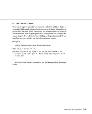 GETTING DEBuGGER hElP 
There are an impressive number of commands available in GDB (and the list is 
growing for LLDB as well, as its development progresses). Getting help with these 
commands is easy. Type help in the debugger and press Return for a list of catego-ries 
of commands. Type help categoryname to list commands that fall under the 
named category. Type help commandname for help on the given command. To use 
one of the previous examples, type the following into the console: 
help print 
ConFerrIng WItH tHe Console 257 
Here are the first few lines of the debugger’s response: 
Print value of expression EXP. 
Variables accessible are those of the lexical environment of the 
p selected stack frame, plus all those whose scope is global or an 
p entire file. 
... 
Remember to use the help command to find your way around the debugger’s 
toolkit. 
 