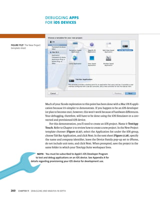 DEBuGGING Apps 
fOR ios devIces 
Much of your Xcode exploration to this point has been done with a Mac OS X appli-cation 
because it’s simpler to demonstrate. If you happen to be an iOS developer 
(or plan to become one), however, this won’t work because of hardware differences. 
Your debugging, therefore, will have to be done using the iOS Simulator or a con-nected 
and provisioned iOS device. 
For this demonstration, you’ll need to create an iOS project. Name it TestApp 
Touch. Refer to Chapter 2 to review how to create a new project. In the New Project 
template chooser (Figure 17.27), select the Application list under the iOS group, 
choose Tab Bar Application, and click Next. In the next sheet (Figure 17.28), specify 
the name and company identifier, leave the Device Family pop-up set to iPhone, 
do not include unit tests, and click Next. When prompted, save the project in the 
same folder in which your TestApp Suite workspace lives. 
fiGURe 17 27 The New Project 
template sheet 
Note: you must be subscribed to Apple’s iOS Developer Program 
to test and debug applications on an iOS device. See Appendix A for 
details regarding provisioning your iOS device for development use. 
h 
 