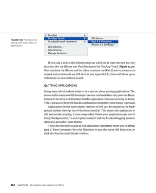 If you take a look at the Schemes pop-up, you’ll see at least two new run des-tinations 
(for the iPhone and iPad Simulators) for TestApp Touch (Figure 17.30). 
One simulates the iPhone and the other simulates the iPad. If you’ve already con-nected 
and provisioned any iOS devices (see Appendix A), those will show up as 
individual run destinations as well. 
QuITTING APPlICATIONS 
It may seem odd that there needs to be a section about quitting applications. The 
reason is that many new iOS developers become confused when they press the Home 
button on the device or Simulator but the application continues running in Xcode. 
This is because of how iOS handles applications when the Home button is pressed. 
Applications in the most recent versions of iOS can be paused in the back-ground 
(unless they opt out of this functionality). This means the application is 
still technically running, it’s just suspended. Unless your application opts out of 
being “backgrounded,” it won’t quit (and won’t end the Xcode debugging session) 
when you press the Home button. 
There are two ways to quit an iOS application completely when you’re debug-ging 
it: Press Command+Q in the Simulator to quit the entire iOS Simulator, or 
click the Stop button in Xcode’s toolbar. 
fiGURe 17 30 The Schemes 
pop-up with some new run 
destinations 
h 
 