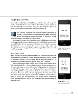 uSING ThE iOS SIMulATOR 
You’re ready to run the iOS app in the iOS Simulator. You’ll need to make sure you’ve 
selected the TestApp Touch scheme with the iPhone Simulator run destination 
from the Schemes pop-up as shown in Figure 17.30. Now just run the application 
as you normally would—press the Run button or Command+R. 
The Simulator application will launch and display a mock-up of an 
iPhone in which your application will then launch (Figure 17.31). Even 
with its two panels controlled by a tab bar at the bottom, the applica-tion 
isn’t particularly interesting, but it is functional. 
The Simulator is intended to be your primary testing and debugging environment, 
but testing on the device before deployment is not only highly recommended, it 
very well should be a law. Nevertheless, the Simulator needs to be able to simulate 
all the hardware, events, orientations, low memory warnings, and so on just as if 
the application were running on the device. Following are the main features you’ll 
need to understand. 
multI-touCH events 
One of the first questions the new developer will ask about the Simulator is how 
to generate multi-touch events. While all one-finger gestures are handled by click-ing 
or dragging normally with your mouse pointer, two-finger events (such as 
deBuggIng apps For ios devICes 263 
spreading or pinching your fingers to zoom in or out) pose a challenge. 
The iOS Simulator solves this problem nicely with the Option and Shift keys. 
Hold down the Option key while hovering your pointer over the simulated screen 
to reveal two dots (representing two fingers), as in Figure 17.32. Move the mouse 
around while holding the Option key to change the width between the “fingers” 
before clicking. Click and drag your mouse to begin the gesture; release to complete 
the gesture. If you need to move the two-finger gesture elsewhere (a zoomable 
view above an onscreen keyboard, for example), hold down the Option key as 
before but hold the Shift key as well to move both “fingers” together to a different 
part of the screen, releasing only the Shift key when you’ve finished moving the 
gesture location. 
fiGURe 17 31 TestApp Touch 
in the iOS Simulator 
fiGURe 17 32 Two-finger 
gestures in the Simulator 
 