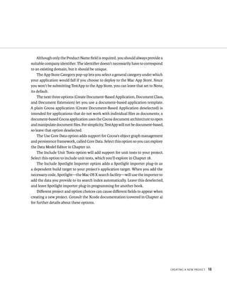 CreatIng a neW projeCt 13 
Although only the Product Name field is required, you should always provide a 
suitable company identifier. The identifier doesn’t necessarily have to correspond 
to an existing domain, but it should be unique. 
The App Store Category pop-up lets you select a general category under which 
your application would fall if you choose to deploy to the Mac App Store. Since 
you won’t be submitting TestApp to the App Store, you can leave that set to None, 
its default. 
The next three options (Create Document-Based Application, Document Class, 
and Document Extension) let you use a document-based application template. 
A plain Cocoa application (Create Document-Based Application deselected) is 
intended for applications that do not work with individual files as documents; a 
document-based Cocoa application uses the Cocoa document architecture to open 
and manipulate document files. For simplicity, TestApp will not be document-based, 
so leave that option deselected. 
The Use Core Data option adds support for Cocoa’s object graph management 
and persistence framework, called Core Data. Select this option so you can explore 
the Data Model Editor in Chapter 10. 
The Include Unit Tests option will add support for unit tests to your project. 
Select this option to include unit tests, which you’ll explore in Chapter 18. 
The Include Spotlight Importer option adds a Spotlight importer plug-in as 
a dependent build target to your project’s application target. When you add the 
necessary code, Spotlight—the Mac OS X search facility—will use the importer to 
add the data you provide to its search index automatically. Leave this deselected, 
and leave Spotlight importer plug-in programming for another book. 
Different project and option choices can cause different fields to appear when 
creating a new project. Consult the Xcode documentation (covered in Chapter 4) 
for further details about these options. 
 