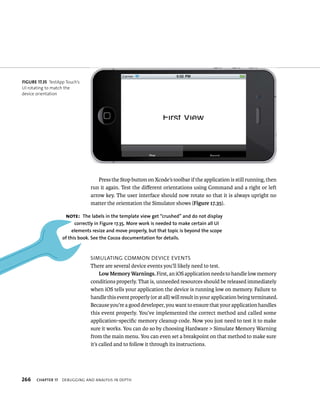 Press the Stop button on Xcode’s toolbar if the application is still running, then 
run it again. Test the different orientations using Command and a right or left 
arrow key. The user interface should now rotate so that it is always upright no 
matter the orientation the Simulator shows (Figure 17.35). 
Note: The labels in the template view get “crushed” and do not display 
correctly in figure 17.35. More work is needed to make certain all uI 
elements resize and move properly, but that topic is beyond the scope 
of this book. See the Cocoa documentation for details. 
sImulatIng Common devICe events 
There are several device events you’ll likely need to test. 
Low Memory Warnings. First, an iOS application needs to handle low memory 
conditions properly. That is, unneeded resources should be released immediately 
when iOS tells your application the device is running low on memory. Failure to 
handle this event properly (or at all) will result in your application being terminated. 
Because you’re a good developer, you want to ensure that your application handles 
this event properly. You’ve implemented the correct method and called some 
application-specific memory cleanup code. Now you just need to test it to make 
sure it works. You can do so by choosing Hardware > Simulate Memory Warning 
from the main menu. You can even set a breakpoint on that method to make sure 
it’s called and to follow it through its instructions. 
fiGURe 17 35 TestApp Touch’s 
UI rotating to match the 
device orientation 
h 
 