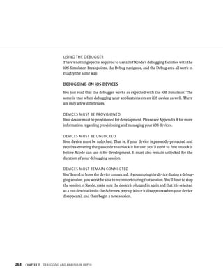 usIng tHe deBugger 
There’s nothing special required to use all of Xcode’s debugging facilities with the 
iOS Simulator. Breakpoints, the Debug navigator, and the Debug area all work in 
exactly the same way. 
DEBuGGING ON iOS DEvICES 
You just read that the debugger works as expected with the iOS Simulator. The 
same is true when debugging your applications on an iOS device as well. There 
are only a few differences. 
devICes must Be provIsIoned 
Your device must be provisioned for development. Please see Appendix A for more 
information regarding provisioning and managing your iOS devices. 
devICes must Be unloCked 
Your device must be unlocked. That is, if your device is passcode-protected and 
requires entering the passcode to unlock it for use, you’ll need to first unlock it 
before Xcode can use it for development. It must also remain unlocked for the 
duration of your debugging session. 
devICes must remaIn ConneCted 
You’ll need to leave the device connected. If you unplug the device during a debug-ging 
session, you won’t be able to reconnect during that session. You’ll have to stop 
the session in Xcode, make sure the device is plugged in again and that it is selected 
as a run destination in the Schemes pop-up (since it disappears when your device 
disappears), and then begin a new session. 
h 
 