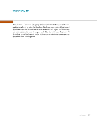 WrappIng up 269 
WRAPPING up 
You’ve learned a few more debugging tricks as well as how to debug your iOS appli-cations 
on a device or using the Simulator. Xcode has plenty more debug-related 
features stuffed into various dark corners. Hopefully this chapter has illuminated 
the main aspects that most developers are looking for. In the next chapter, you’ll 
learn how to use Xcode’s unit testing facilities to catch as many bugs as you can 
before you need to debug them. 
 