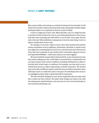 272 ChAPTER 18 unIt testIng 
WhAT IS unIt testIng? 
Most sources define unit testing as a method of testing the functionality of indi-vidual 
units of code to make certain they work under any possible condition. Many 
developers define it as a royal pain in the butt (to put it mildly). 
A unit is a single part of your code. Many describe a unit as a single function 
or method. As there tends to be a one-to-one relationship between a class in your 
code base and a matching class with which to test the first, some argue that the 
class is the unit. Either definition is saying more or less the same thing: A unit is a 
logical, testable piece of your code. 
For example, if you have a MyCalculator class with methods that perform 
various calculations (such as additions, subtractions, factorials, or square roots), 
you might have a matching MyCalculatorTests class that tests each of those func-tions. 
Each test is typically its own method with a descriptive signature such as 
-testSquareRootOfNumber:, which does exactly as its name suggests. 
Of course methods can pass objects back and forth, so you may have test cases 
that involve making sure that a valid object is returned from a method with vari-ous 
types of input under certain conditions, including verifying that no object is 
returned with certain input or conditions. For example, you may need to test a 
method that returns an object representing a network connection. The method 
may not be able to fulfill the request, either because you failed to provide it some 
valid input (such as a valid host name) or because of networking errors (such as 
an unplugged network cable or deactivated Wi-Fi connection). 
The tests should be designed to cover all the imaginable ways the code could 
fail, to make sure that it doesn’t. No matter what changes you make to the code, 
the existing tests should still pass, and new tests (to cover new functionality or 
new scenarios) should pass, too. 
 