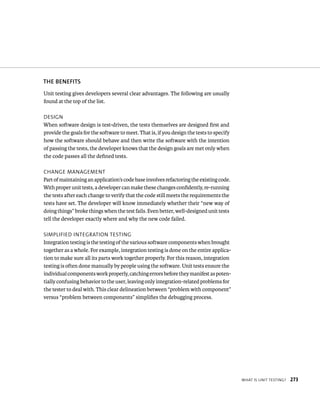 WHat Is unIt testIng? 273 
ThE BENEfITS 
Unit testing gives developers several clear advantages. The following are usually 
found at the top of the list. 
desIgn 
When software design is test-driven, the tests themselves are designed first and 
provide the goals for the software to meet. That is, if you design the tests to specify 
how the software should behave and then write the software with the intention 
of passing the tests, the developer knows that the design goals are met only when 
the code passes all the defined tests. 
CHange management 
Part of maintaining an application’s code base involves refactoring the existing code. 
With proper unit tests, a developer can make these changes confidently, re-running 
the tests after each change to verify that the code still meets the requirements the 
tests have set. The developer will know immediately whether their “new way of 
doing things” broke things when the test fails. Even better, well-designed unit tests 
tell the developer exactly where and why the new code failed. 
sImplIFIed IntegratIon testIng 
Integration testing is the testing of the various software components when brought 
together as a whole. For example, integration testing is done on the entire applica-tion 
to make sure all its parts work together properly. For this reason, integration 
testing is often done manually by people using the software. Unit tests ensure the 
individual components work properly, catching errors before they manifest as poten-tially 
confusing behavior to the user, leaving only integration-related problems for 
the tester to deal with. This clear delineation between “problem with component” 
versus “problem between components” simplifies the debugging process. 
 