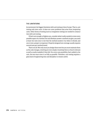274 ChAPTER 18 unIt testIng 
ThE lIMITATIONS 
As mentioned, the biggest limitation with unit testing is that of scope. That is, unit 
testing only tests units. It does not cover problems that arise from integrating 
units. Other forms of testing (such as integration testing) are needed in conjunc-tion 
with unit testing. 
If that’s not enough to frighten you, consider what’s really needed to cover every 
possible aspect of a method. For each Boolean answer a method can give, you need 
at least two tests (one to test that the method answers true when it should, and 
one to test a proper no response). Properly designed test coverage usually requires 
several tests per method tested. 
That’s not all. Not only must you design these tests but you must maintain them 
as the code changes, rewriting (or even simply renaming) them so they’re relevant 
as well as easily readable if they fail. For every new possibility that’s added to the 
unit, the test must cover it as fully as possible. Therefore, unit testing requires a 
great deal of engineering time and discipline to remain useful. 
 