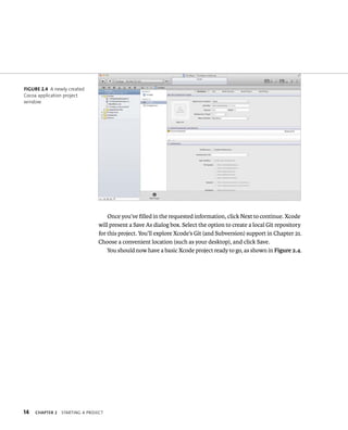 14 ChAPTER 2 startIng a projeCt 
Once you’ve filled in the requested information, click Next to continue. Xcode 
will present a Save As dialog box. Select the option to create a local Git repository 
for this project. You’ll explore Xcode’s Git (and Subversion) support in Chapter 21. 
Choose a convenient location (such as your desktop), and click Save. 
You should now have a basic Xcode project ready to go, as shown in Figure 2.4. 
fiGURe 2 4 A newly created 
Cocoa application project 
window 
 