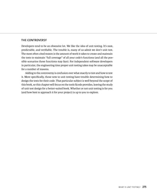 WHat Is unIt testIng? 275 
ThE CONTROvERSy 
Developers tend to be an obsessive lot. We like the idea of unit testing. It’s neat, 
predictable, and verifiable. The trouble is, many of us admit we don’t unit test. 
The most often cited reason is the amount of work it takes to create and maintain 
the tests to maintain “full coverage” of all your code’s functions (and all the pos-sible 
scenarios those functions may face). For independent software developers 
in particular, the engineering time proper unit testing takes may be unacceptable 
for a number of reasons. 
Adding to the controversy is confusion over what exactly to test and how to test 
it. More specifically, those new to unit testing have trouble determining how to 
design the tests for their code. That particular subject is well beyond the scope of 
this book, so this chapter will focus on the tools Xcode provides, leaving the study 
of unit test design for a better-suited book. Whether or not unit testing is for you 
(and how best to approach it for your project) is up to you to explore. 
 