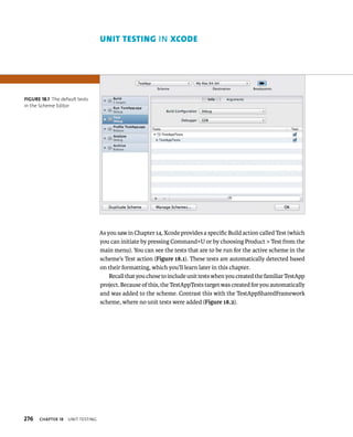 276 ChAPTER 18 unIt testIng 
As you saw in Chapter 14, Xcode provides a specific Build action called Test (which 
you can initiate by pressing Command+U or by choosing Product > Test from the 
main menu). You can see the tests that are to be run for the active scheme in the 
scheme’s Test action (Figure 18.1). These tests are automatically detected based 
on their formatting, which you’ll learn later in this chapter. 
Recall that you chose to include unit tests when you created the familiar TestApp 
project. Because of this, the TestAppTests target was created for you automatically 
and was added to the scheme. Contrast this with the TestAppSharedFramework 
scheme, where no unit tests were added (Figure 18.2). 
fiGURe 18 1 The default tests 
in the Scheme Editor 
unIt testIng IN Xcode 
 